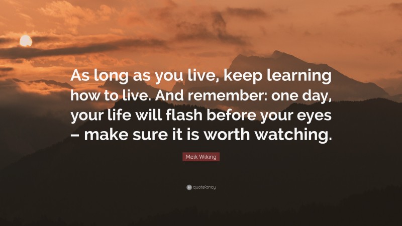 Meik Wiking Quote: “As long as you live, keep learning how to live. And remember: one day, your life will flash before your eyes – make sure it is worth watching.”