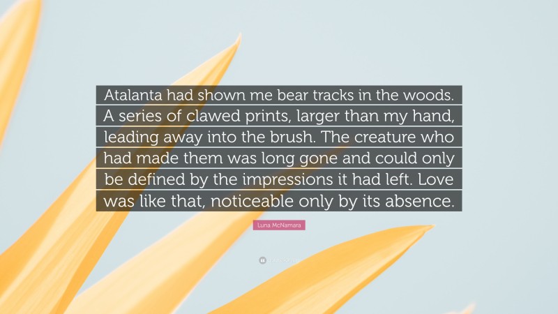 Luna McNamara Quote: “Atalanta had shown me bear tracks in the woods. A series of clawed prints, larger than my hand, leading away into the brush. The creature who had made them was long gone and could only be defined by the impressions it had left. Love was like that, noticeable only by its absence.”