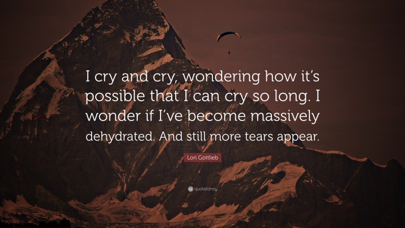 Lori Gottlieb Quote: “I cry and cry, wondering how it’s possible that I can cry so long. I wonder if I’ve become massively dehydrated. And still more tears appear.”
