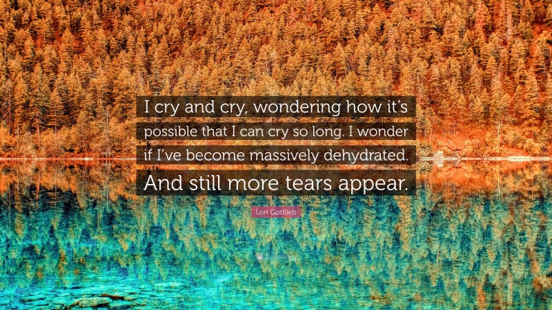 Lori Gottlieb Quote: “I cry and cry, wondering how it’s possible that I can cry so long. I wonder if I’ve become massively dehydrated. And still more tears appear.”