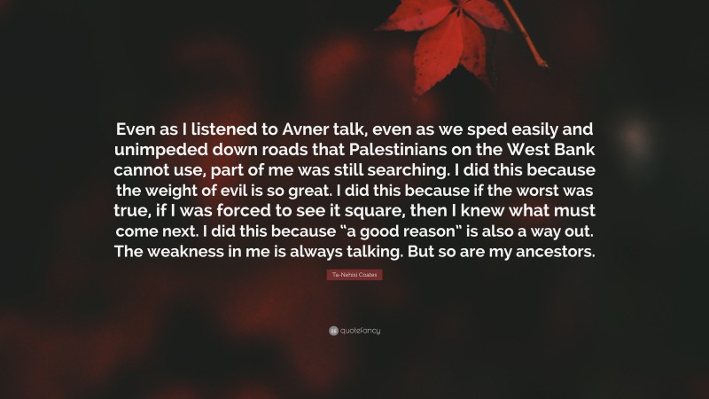 Ta-Nehisi Coates Quote: “Even as I listened to Avner talk, even as we sped easily and unimpeded down roads that Palestinians on the West Bank cannot use, part of me was still searching. I did this because the weight of evil is so great. I did this because if the worst was true, if I was forced to see it square, then I knew what must come next. I did this because “a good reason” is also a way out. The weakness in me is always talking. But so are my ancestors.”