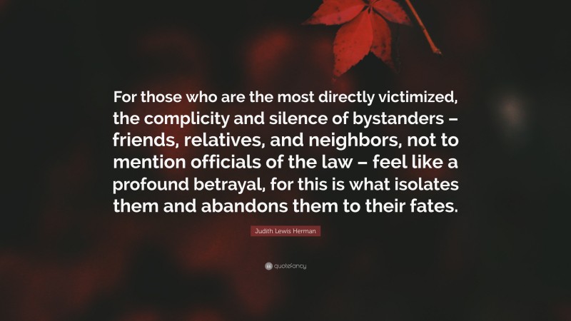 Judith Lewis Herman Quote: “For those who are the most directly victimized, the complicity and silence of bystanders – friends, relatives, and neighbors, not to mention officials of the law – feel like a profound betrayal, for this is what isolates them and abandons them to their fates.”