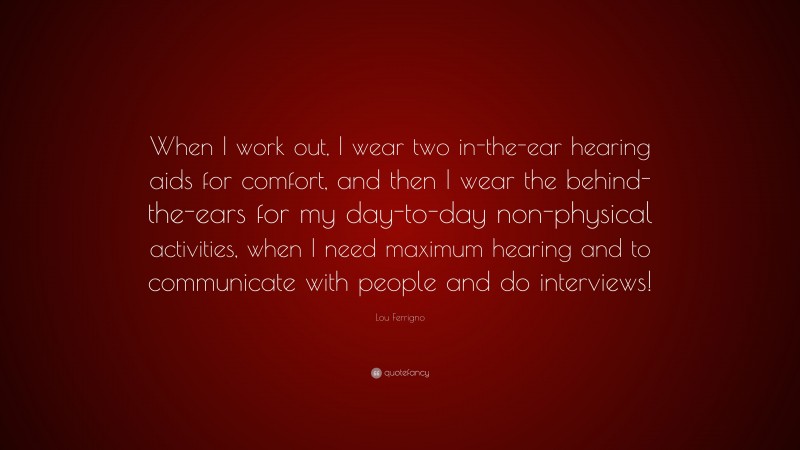 Lou Ferrigno Quote: “When I work out, I wear two in-the-ear hearing aids for comfort, and then I wear the behind-the-ears for my day-to-day non-physical activities, when I need maximum hearing and to communicate with people and do interviews!”