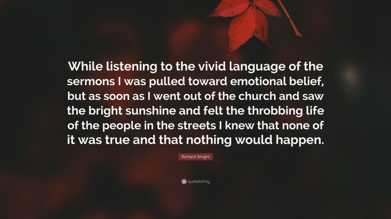 Richard Wright Quote: “While listening to the vivid language of the sermons I was pulled toward emotional belief, but as soon as I went out of the church and saw the bright sunshine and felt the throbbing life of the people in the streets I knew that none of it was true and that nothing would happen.”