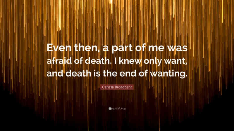 Carissa Broadbent Quote: “Even then, a part of me was afraid of death. I knew only want, and death is the end of wanting.”