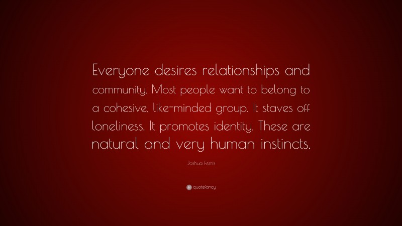 Joshua Ferris Quote: “Everyone desires relationships and community. Most people want to belong to a cohesive, like-minded group. It staves off loneliness. It promotes identity. These are natural and very human instincts.”