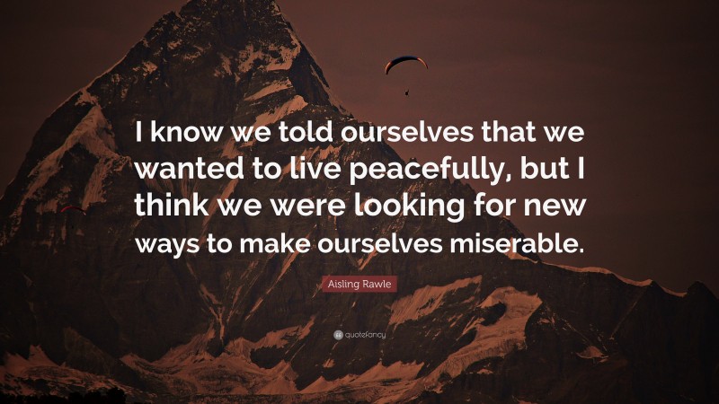 Aisling Rawle Quote: “I know we told ourselves that we wanted to live peacefully, but I think we were looking for new ways to make ourselves miserable.”