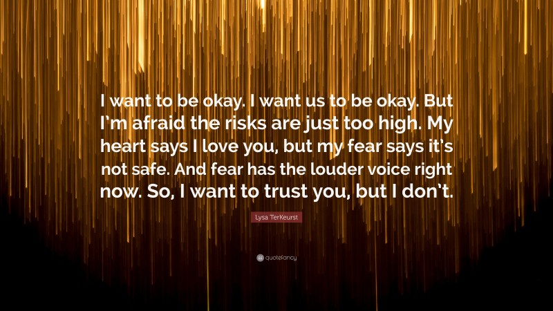Lysa TerKeurst Quote: “I want to be okay. I want us to be okay. But I’m afraid the risks are just too high. My heart says I love you, but my fear says it’s not safe. And fear has the louder voice right now. So, I want to trust you, but I don’t.”