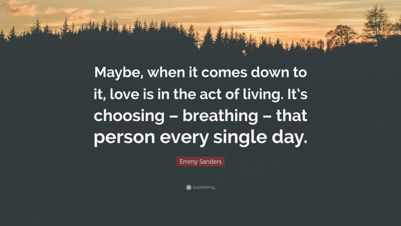Emmy Sanders Quote: “Maybe, when it comes down to it, love is in the act of living. It’s choosing – breathing – that person every single day.”