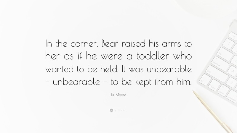 Liz Moore Quote: “In the corner, Bear raised his arms to her as if he were a toddler who wanted to be held. It was unbearable – unbearable – to be kept from him.”
