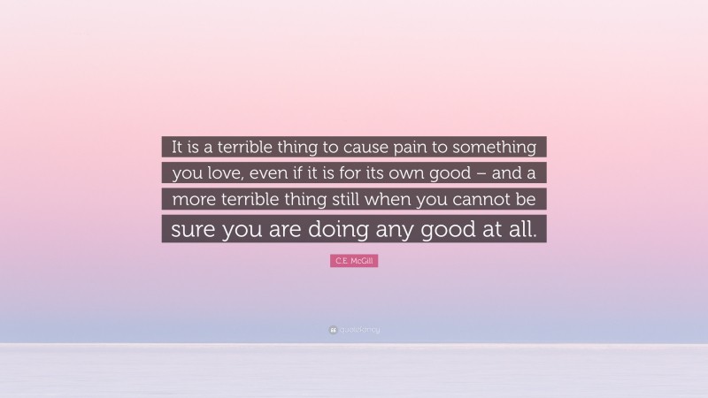 C.E. McGill Quote: “It is a terrible thing to cause pain to something you love, even if it is for its own good – and a more terrible thing still when you cannot be sure you are doing any good at all.”