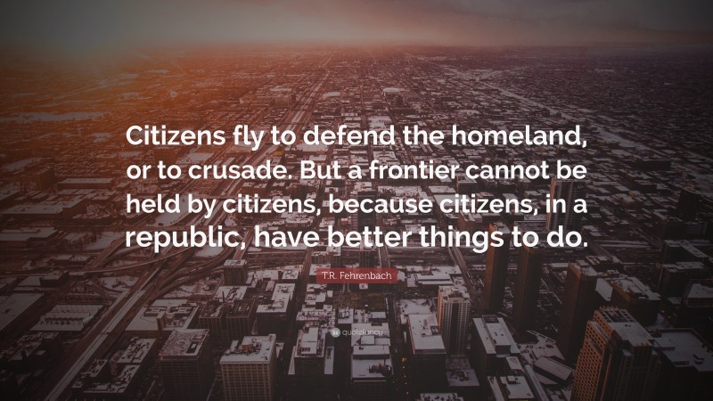 T.R. Fehrenbach Quote: “Citizens fly to defend the homeland, or to crusade. But a frontier cannot be held by citizens, because citizens, in a republic, have better things to do.”