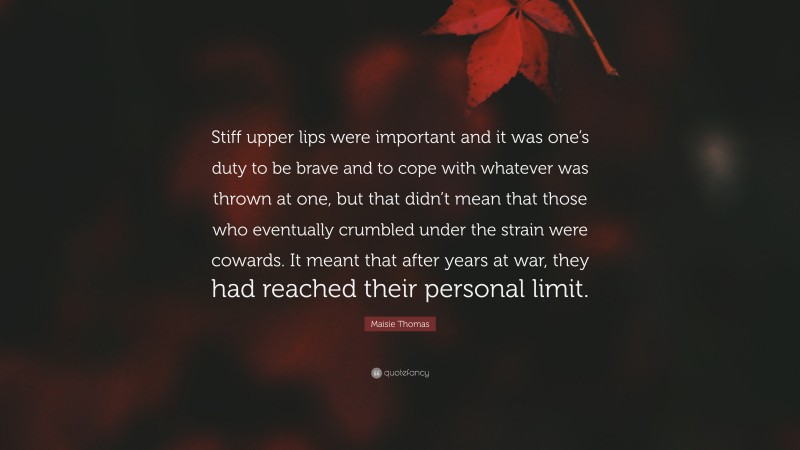 Maisie Thomas Quote: “Stiff upper lips were important and it was one’s duty to be brave and to cope with whatever was thrown at one, but that didn’t mean that those who eventually crumbled under the strain were cowards. It meant that after years at war, they had reached their personal limit.”