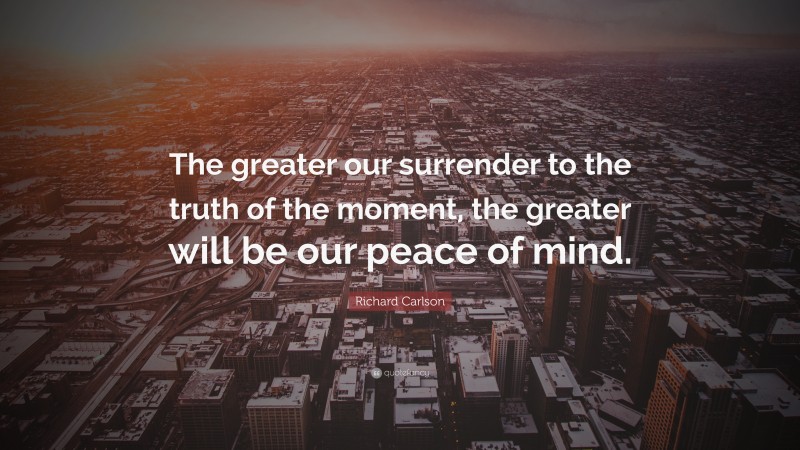 Richard Carlson Quote: “The greater our surrender to the truth of the moment, the greater will be our peace of mind.”