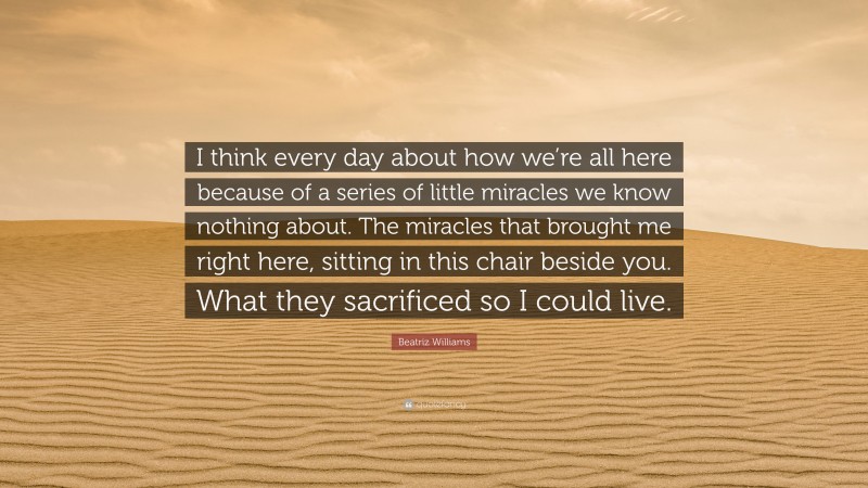 Beatriz Williams Quote: “I think every day about how we’re all here because of a series of little miracles we know nothing about. The miracles that brought me right here, sitting in this chair beside you. What they sacrificed so I could live.”