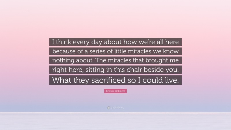 Beatriz Williams Quote: “I think every day about how we’re all here because of a series of little miracles we know nothing about. The miracles that brought me right here, sitting in this chair beside you. What they sacrificed so I could live.”