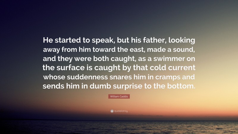 William Gaddis Quote: “He started to speak, but his father, looking away from him toward the east, made a sound, and they were both caught, as a swimmer on the surface is caught by that cold current whose suddenness snares him in cramps and sends him in dumb surprise to the bottom.”