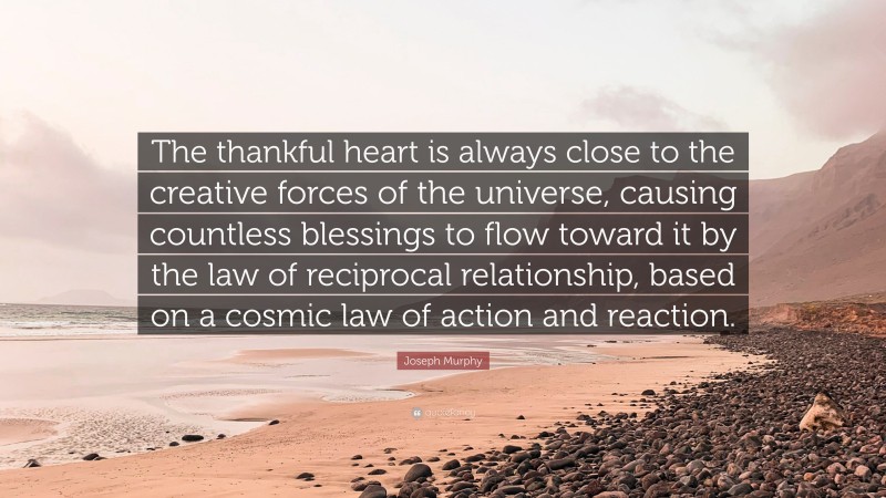 Joseph Murphy Quote: “The thankful heart is always close to the creative forces of the universe, causing countless blessings to flow toward it by the law of reciprocal relationship, based on a cosmic law of action and reaction.”