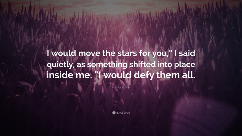 Sue Lynn Tan Quote: “I would move the stars for you,” I said quietly, as something shifted into place inside me. “I would defy them all.”