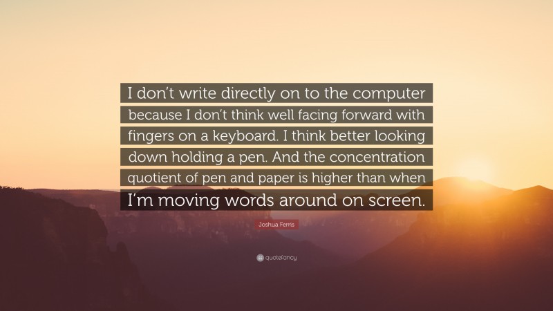 Joshua Ferris Quote: “I don’t write directly on to the computer because I don’t think well facing forward with fingers on a keyboard. I think better looking down holding a pen. And the concentration quotient of pen and paper is higher than when I’m moving words around on screen.”