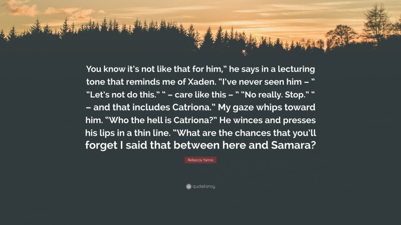 Rebecca Yarros Quote: “You know it’s not like that for him,” he says in a lecturing tone that reminds me of Xaden. “I’ve never seen him – ” “Let’s not do this.” “ – care like this – ” “No really. Stop.” “ – and that includes Catriona.” My gaze whips toward him. “Who the hell is Catriona?” He winces and presses his lips in a thin line. “What are the chances that you’ll forget I said that between here and Samara?”
