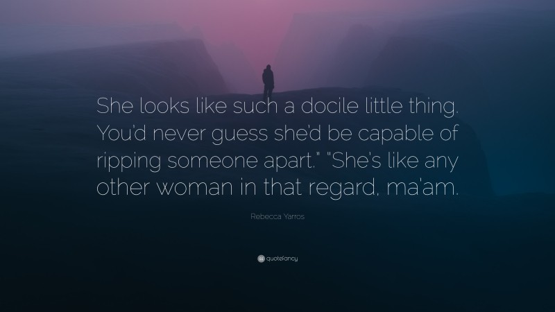 Rebecca Yarros Quote: “She looks like such a docile little thing. You’d never guess she’d be capable of ripping someone apart.” “She’s like any other woman in that regard, ma’am.”