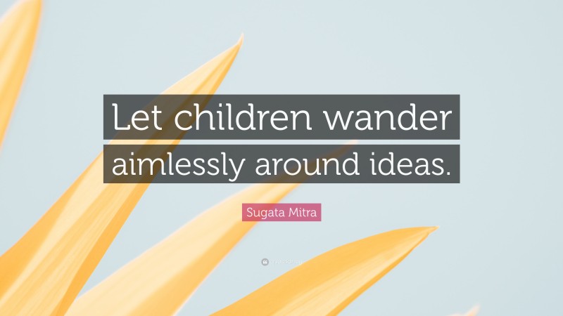Sugata Mitra Quote: “Let children wander aimlessly around ideas.”