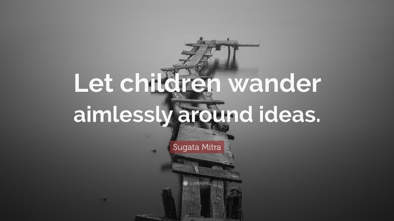 Sugata Mitra Quote: “Let children wander aimlessly around ideas.”