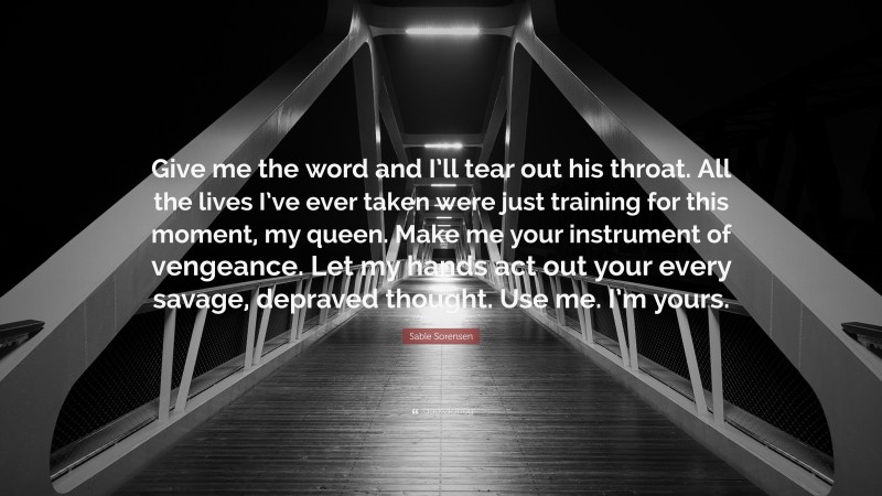 Sable Sorensen Quote: “Give me the word and I’ll tear out his throat. All the lives I’ve ever taken were just training for this moment, my queen. Make me your instrument of vengeance. Let my hands act out your every savage, depraved thought. Use me. I’m yours.”