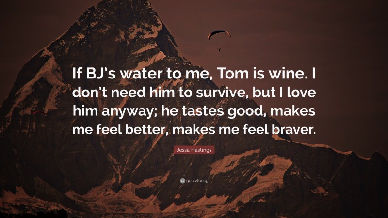 Jessa Hastings Quote: “If BJ’s water to me, Tom is wine. I don’t need him to survive, but I love him anyway; he tastes good, makes me feel better, makes me feel braver.”