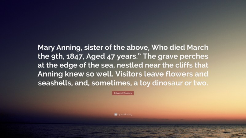 Edward Dolnick Quote: “Mary Anning, sister of the above, Who died March the 9th, 1847, Aged 47 years.” The grave perches at the edge of the sea, nestled near the cliffs that Anning knew so well. Visitors leave flowers and seashells, and, sometimes, a toy dinosaur or two.”