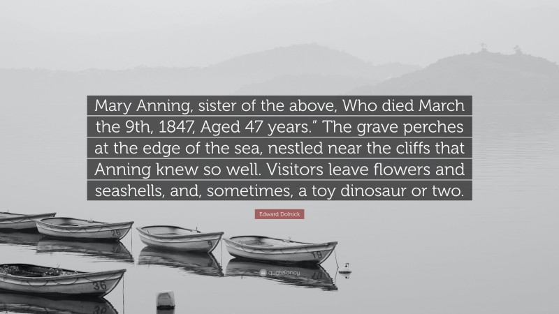 Edward Dolnick Quote: “Mary Anning, sister of the above, Who died March the 9th, 1847, Aged 47 years.” The grave perches at the edge of the sea, nestled near the cliffs that Anning knew so well. Visitors leave flowers and seashells, and, sometimes, a toy dinosaur or two.”