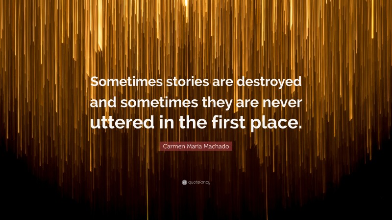 Carmen Maria Machado Quote: “Sometimes stories are destroyed and sometimes they are never uttered in the first place.”