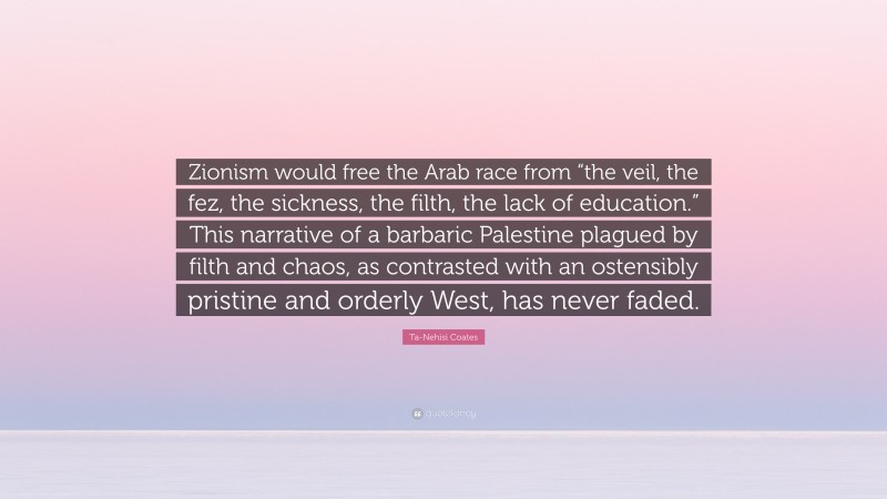 Ta-Nehisi Coates Quote: “Zionism would free the Arab race from “the veil, the fez, the sickness, the filth, the lack of education.” This narrative of a barbaric Palestine plagued by filth and chaos, as contrasted with an ostensibly pristine and orderly West, has never faded.”