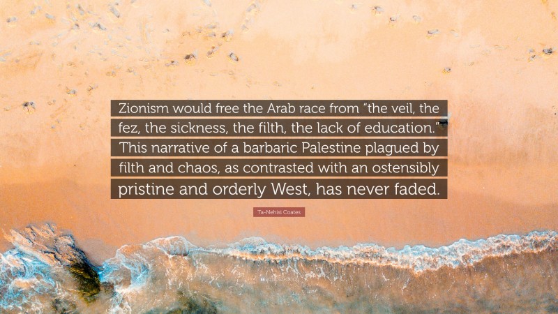 Ta-Nehisi Coates Quote: “Zionism would free the Arab race from “the veil, the fez, the sickness, the filth, the lack of education.” This narrative of a barbaric Palestine plagued by filth and chaos, as contrasted with an ostensibly pristine and orderly West, has never faded.”