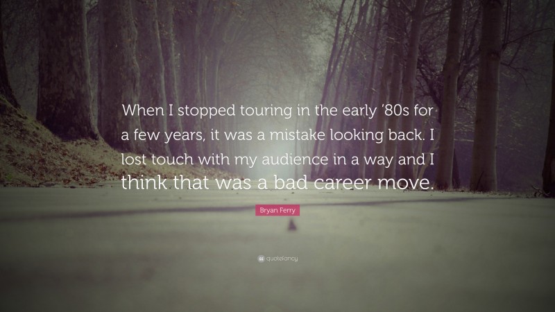 Bryan Ferry Quote: “When I stopped touring in the early ’80s for a few years, it was a mistake looking back. I lost touch with my audience in a way and I think that was a bad career move.”