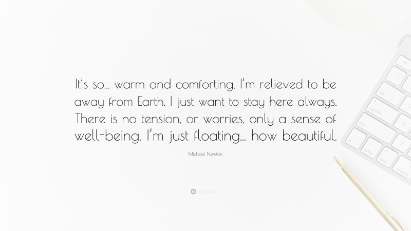 Michael Newton Quote: “It’s so... warm and comforting. I’m relieved to be away from Earth. I just want to stay here always. There is no tension, or worries, only a sense of well-being. I’m just floating... how beautiful.”