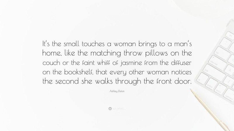 Ashley Elston Quote: “It’s the small touches a woman brings to a man’s home, like the matching throw pillows on the couch or the faint whiff of jasmine from the diffuser on the bookshelf, that every other woman notices the second she walks through the front door.”