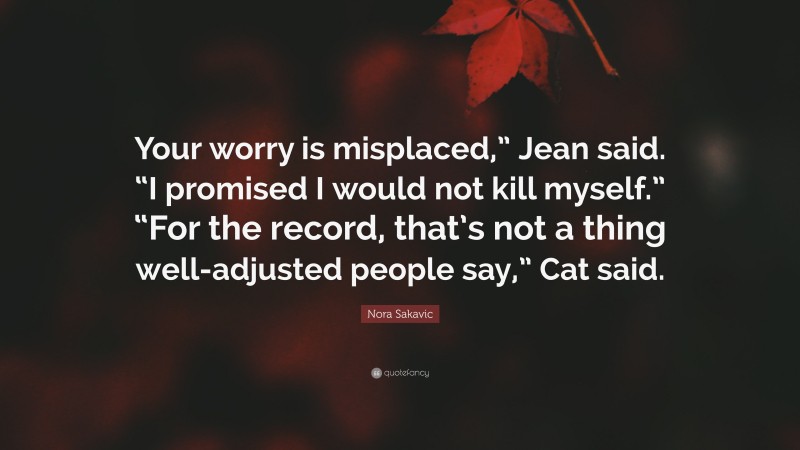 Nora Sakavic Quote: “Your worry is misplaced,” Jean said. “I promised I would not kill myself.” “For the record, that’s not a thing well-adjusted people say,” Cat said.”