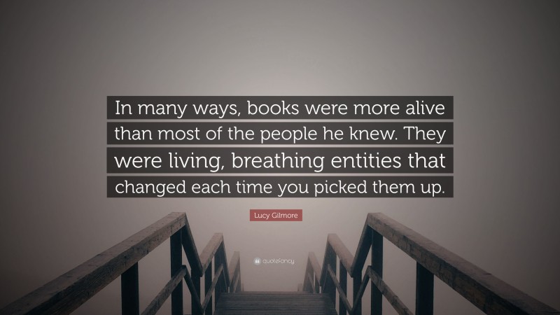 Lucy Gilmore Quote: “In many ways, books were more alive than most of the people he knew. They were living, breathing entities that changed each time you picked them up.”