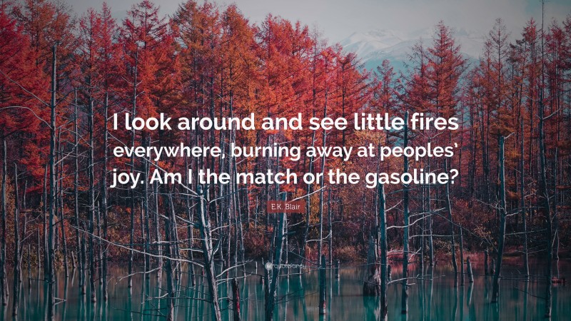 E.K. Blair Quote: “I look around and see little fires everywhere, burning away at peoples’ joy. Am I the match or the gasoline?”