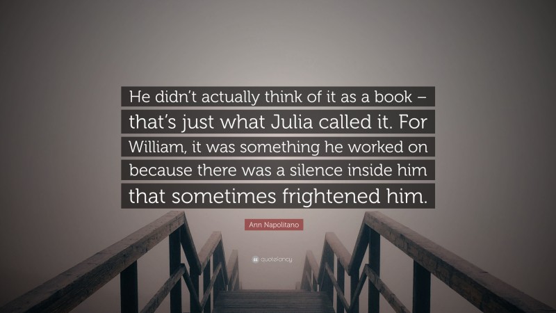 Ann Napolitano Quote: “He didn’t actually think of it as a book – that’s just what Julia called it. For William, it was something he worked on because there was a silence inside him that sometimes frightened him.”
