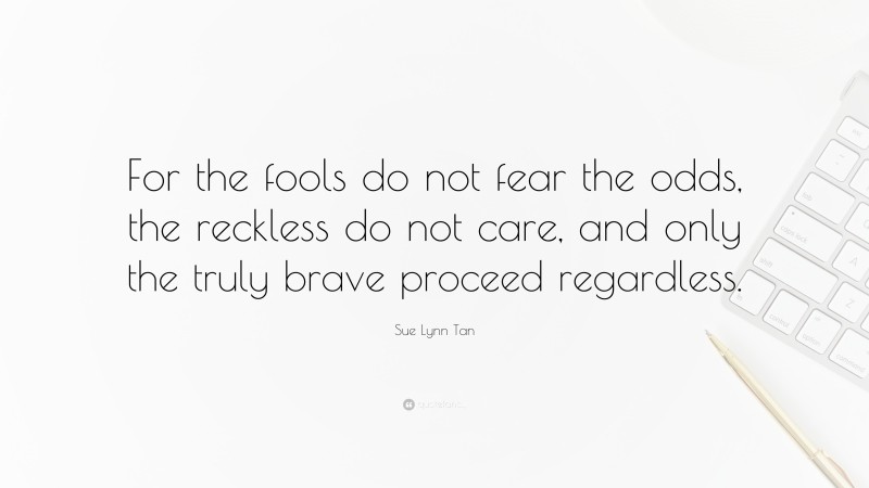 Sue Lynn Tan Quote: “For the fools do not fear the odds, the reckless do not care, and only the truly brave proceed regardless.”