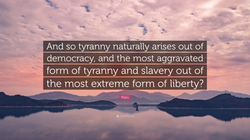 Plato Quote: “And so tyranny naturally arises out of democracy, and the most aggravated form of tyranny and slavery out of the most extreme form of liberty?”