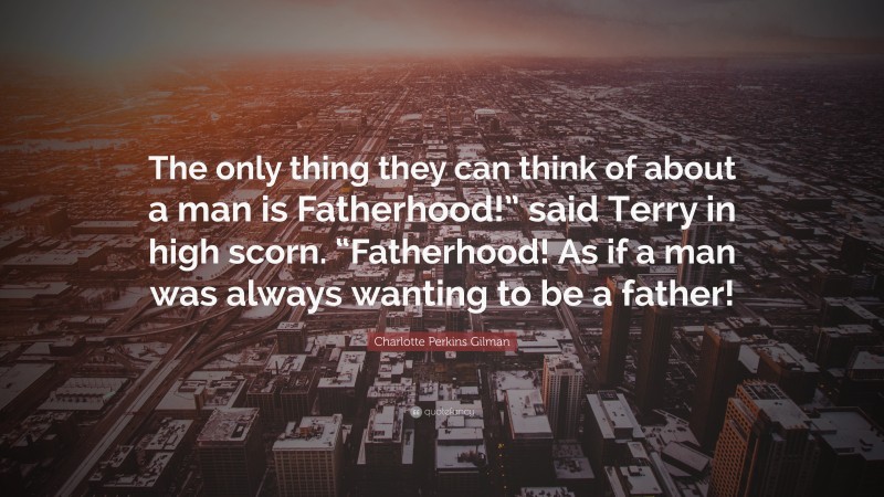 Charlotte Perkins Gilman Quote: “The only thing they can think of about a man is Fatherhood!” said Terry in high scorn. “Fatherhood! As if a man was always wanting to be a father!”