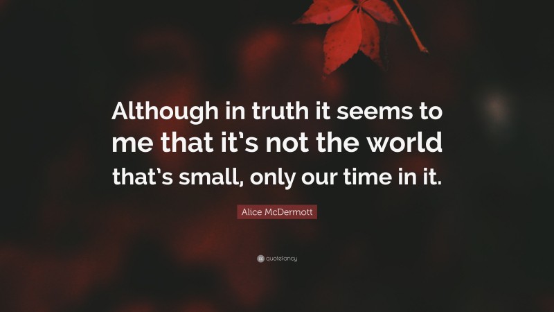 Alice McDermott Quote: “Although in truth it seems to me that it’s not the world that’s small, only our time in it.”