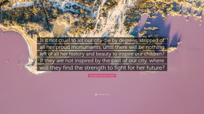 Jacqueline Kennedy Onassis Quote: “Is it not cruel to let our city die by degrees, stripped of all her proud monuments, until there will be nothing left of all her history and beauty to inspire our children? If they are not inspired by the past of our city, where will they find the strength to fight for her future?”