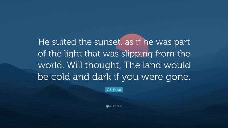 C.S. Pacat Quote: “He suited the sunset, as if he was part of the light that was slipping from the world. Will thought, The land would be cold and dark if you were gone.”