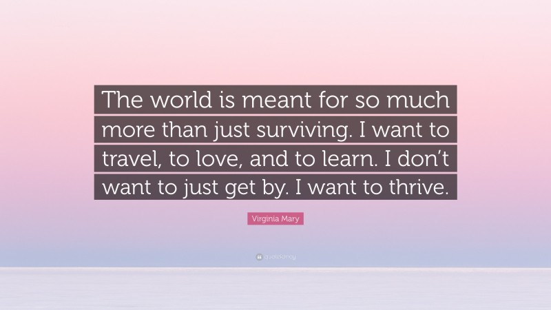 Virginia Mary Quote: “The world is meant for so much more than just surviving. I want to travel, to love, and to learn. I don’t want to just get by. I want to thrive.”