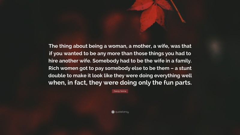 Danzy Senna Quote: “The thing about being a woman, a mother, a wife, was that if you wanted to be any more than those things you had to hire another wife. Somebody had to be the wife in a family. Rich women got to pay somebody else to be them – a stunt double to make it look like they were doing everything well when, in fact, they were doing only the fun parts.”